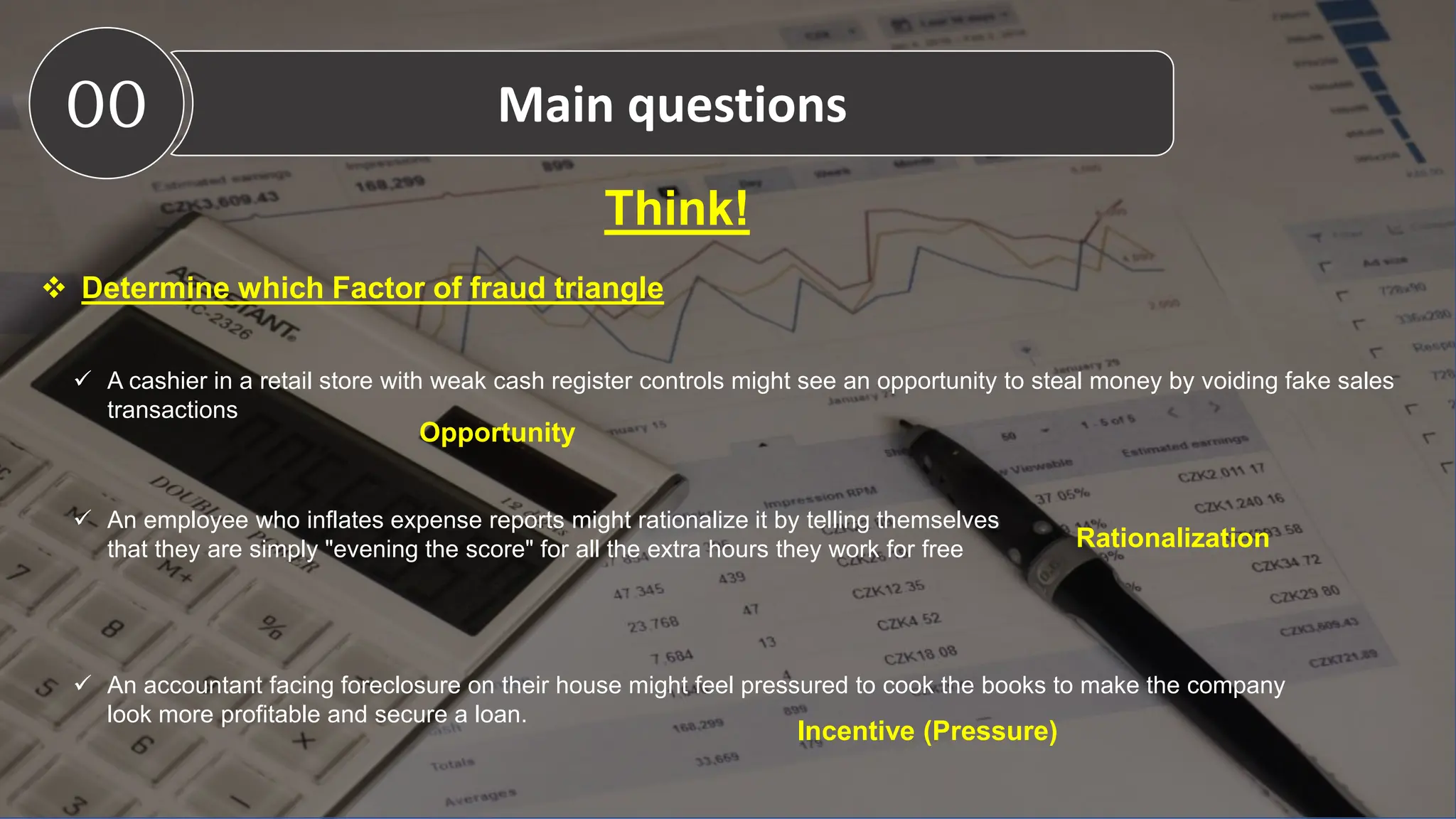 Think!
 Determine which Factor of fraud triangle
 A cashier in a retail store with weak cash register controls might see an opportunity to steal money by voiding fake sales
transactions
 An employee who inflates expense reports might rationalize it by telling themselves
that they are simply "evening the score" for all the extra hours they work for free
 An accountant facing foreclosure on their house might feel pressured to cook the books to make the company
look more profitable and secure a loan.
Opportunity
Rationalization
Incentive (Pressure)
00 Main questions
 