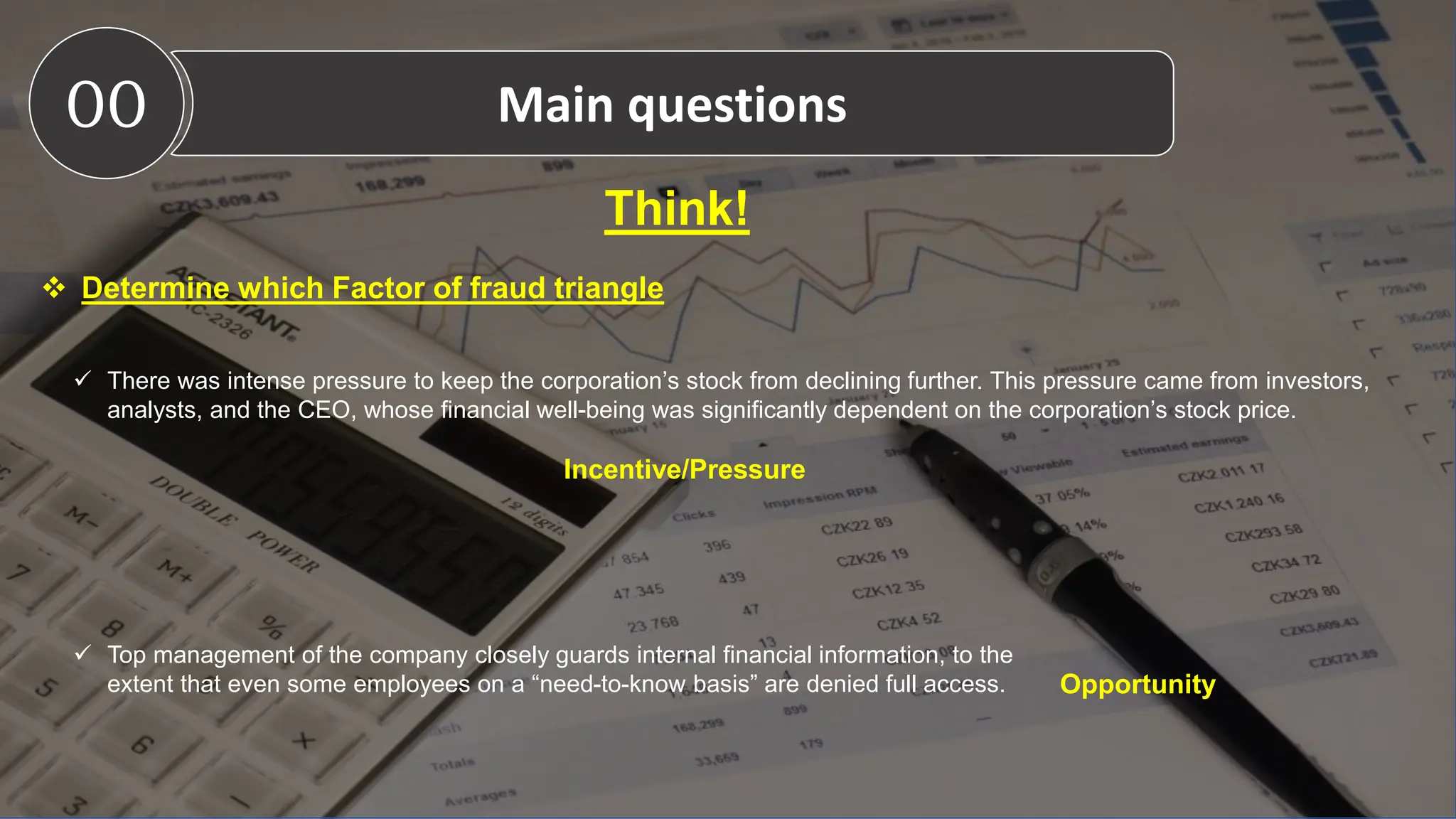 Think!
 Determine which Factor of fraud triangle
 There was intense pressure to keep the corporation’s stock from declining further. This pressure came from investors,
analysts, and the CEO, whose financial well-being was significantly dependent on the corporation’s stock price.
 Top management of the company closely guards internal financial information, to the
extent that even some employees on a “need-to-know basis” are denied full access.
Incentive/Pressure
Opportunity
00 Main questions
 