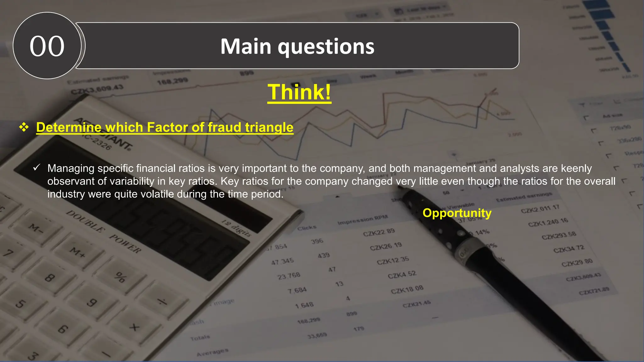 Think!
 Determine which Factor of fraud triangle
 Managing specific financial ratios is very important to the company, and both management and analysts are keenly
observant of variability in key ratios. Key ratios for the company changed very little even though the ratios for the overall
industry were quite volatile during the time period.
Opportunity
00 Main questions
 
