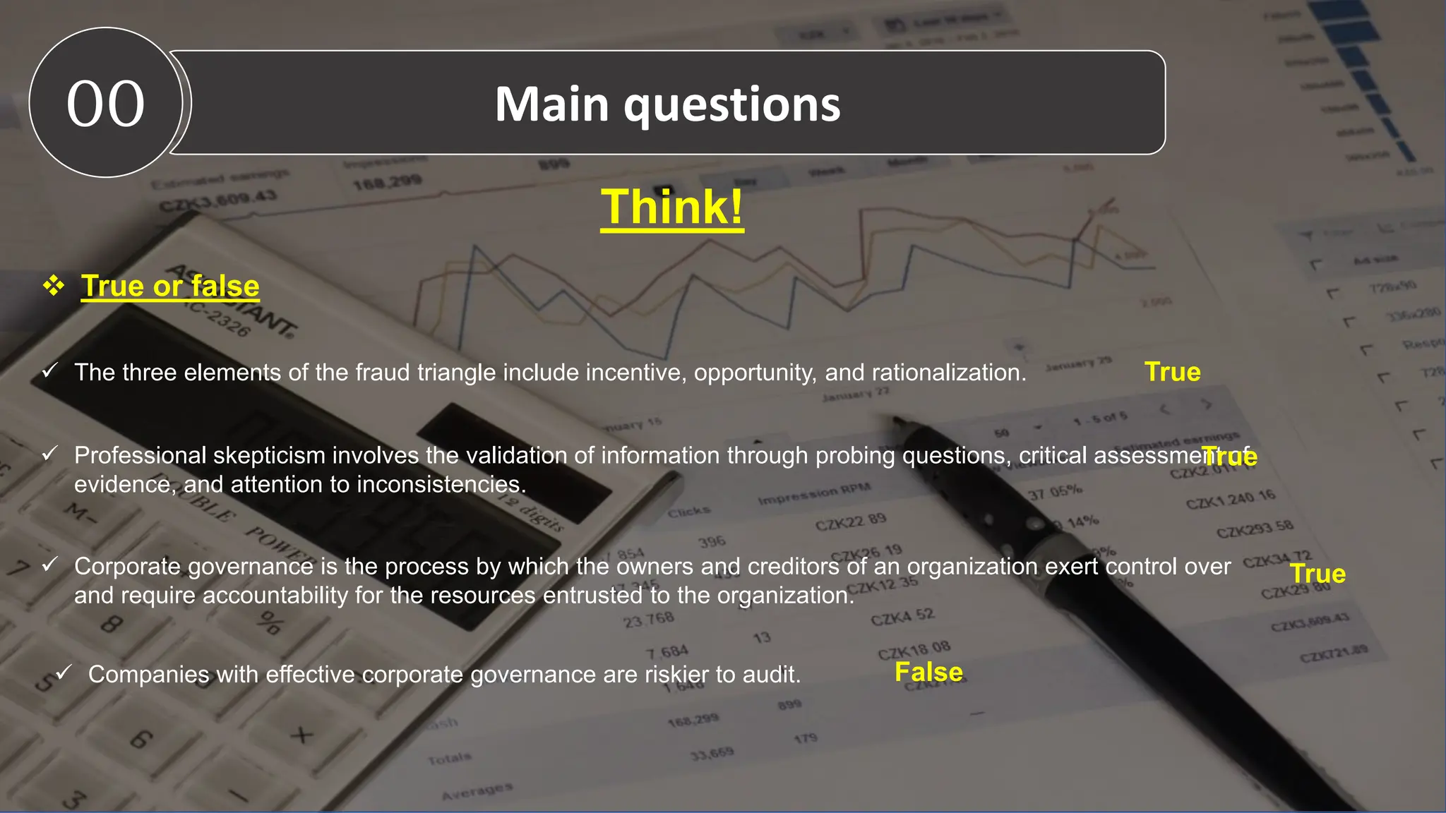 Think!
 True or false
 The three elements of the fraud triangle include incentive, opportunity, and rationalization.
 Professional skepticism involves the validation of information through probing questions, critical assessment of
evidence, and attention to inconsistencies.
 Corporate governance is the process by which the owners and creditors of an organization exert control over
and require accountability for the resources entrusted to the organization.
00 Main questions
True
True
True
 Companies with effective corporate governance are riskier to audit. False
 