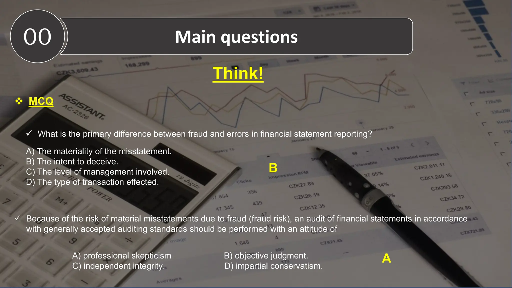 Think!
 MCQ
00 Main questions
 What is the primary difference between fraud and errors in financial statement reporting?
A) The materiality of the misstatement.
B) The intent to deceive.
C) The level of management involved.
D) The type of transaction effected.
B
 Because of the risk of material misstatements due to fraud (fraud risk), an audit of financial statements in accordance
with generally accepted auditing standards should be performed with an attitude of
A) professional skepticism B) objective judgment.
C) independent integrity. D) impartial conservatism.
A
 
