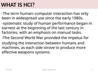 Heydar Abdullahi Ali 3
WHAT IS HCI?
-The term human–computer interaction has only
been in widespread use since the early 1980s.
-systematic study of human performance began in
earnest at the beginning of the last century in
factories, with an emphasis on manual tasks.
-The Second World War provided the impetus for
studying the interaction between humans and
machines, as each side strove to produce more
effective weapons systems.
8/9/2022
 