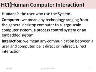 Heydar Abdullahi Ali 4
HCI(Human Computer Interaction)
Human: is the user who use the System.
Computer: we mean any technology ranging from
the general desktop computer to a large-scale
computer system, a process control system or an
embedded system.
Interaction: we mean any communication between a
user and computer, be it direct or indirect. Direct
interaction
8/9/2022
 