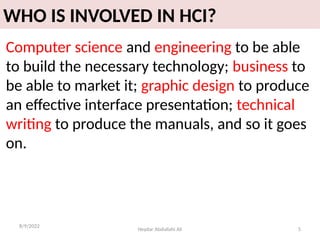 Heydar Abdullahi Ali 5
WHO IS INVOLVED IN HCI?
Computer science and engineering to be able
to build the necessary technology; business to
be able to market it; graphic design to produce
an effective interface presentation; technical
writing to produce the manuals, and so it goes
on.
8/9/2022
 