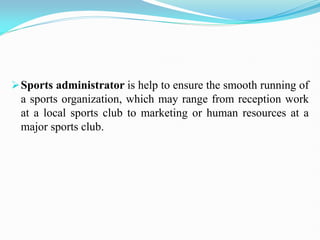 Sports administrator is help to ensure the smooth running of
a sports organization, which may range from reception work
at a local sports club to marketing or human resources at a
major sports club.
 
