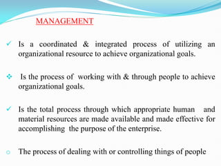 MANAGEMENT
 Is a coordinated & integrated process of utilizing an
organizational resource to achieve organizational goals.
 Is the process of working with & through people to achieve
organizational goals.
 Is the total process through which appropriate human and
material resources are made available and made effective for
accomplishing the purpose of the enterprise.
o The process of dealing with or controlling things of people
 