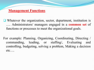 Management Functions
 Whatever the organization, sector, department, institution is
…. Administrators/ managers engaged in a common set of
functions or processes to meet the organizational goals.
For example: Planning, Organizing, Coordinating, Directing /
commanding, leading, or staffing/, Evaluating and
controlling, budgeting, solving a problem, Making a decision
etc….
 