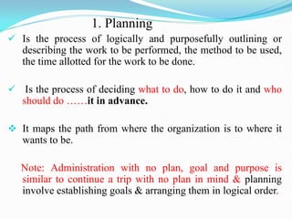 1. Planning
 Is the process of logically and purposefully outlining or
describing the work to be performed, the method to be used,
the time allotted for the work to be done.
 Is the process of deciding what to do, how to do it and who
should do ……it in advance.
 It maps the path from where the organization is to where it
wants to be.
Note: Administration with no plan, goal and purpose is
similar to continue a trip with no plan in mind & planning
involve establishing goals & arranging them in logical order.
 
