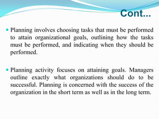 Cont...
 Planning involves choosing tasks that must be performed
to attain organizational goals, outlining how the tasks
must be performed, and indicating when they should be
performed.
 Planning activity focuses on attaining goals. Managers
outline exactly what organizations should do to be
successful. Planning is concerned with the success of the
organization in the short term as well as in the long term.
 