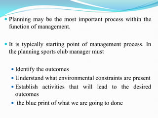  Planning may be the most important process within the
function of management.
 It is typically starting point of management process. In
the planning sports club manager must
 Identify the outcomes
 Understand what environmental constraints are present
 Establish activities that will lead to the desired
outcomes
 the blue print of what we are going to done
 