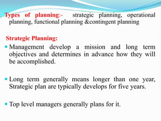 Types of planning:- strategic planning, operational
planning, functional planning &contingent planning
Strategic Planning:
 Management develop a mission and long term
objectives and determines in advance how they will
be accomplished.
 Long term generally means longer than one year,
Strategic plan are typically develops for five years.
 Top level managers generally plans for it.
 