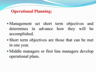 Operational Planning:
 Management set short term objectives and
determines in advance how they will be
accomplished.
 Short term objectives are those that can be met
in one year.
 Middle managers or first line managers develop
operational plans.
 