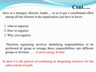Cont….
Here as a manager, director, leader… so as to get a coordinated effort
among all the element in the organization you have to know:
1. what to organize
2. How to organize
3. Why you organize
Therefore organizing involves identifying responsibilities to be
performed & group or arrange these responsibilities into different
groups or division…….it saves energy & time
In short it is the process of combining & integrating resources for the
achievement of goals.
 