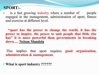 SPORT:-
 is a fast growing industry where a number of people
engaged in the management, administration of sport, fitness
and exercise at different level.
“sport has the power to change the world, it has the
power to inspire, the power to unit people that little else
has” it is more powerful than governments in breaking
down…. Nelson Mandela
This implies that sport requires good organization,
administration & management.
What is sport industry ??????
 