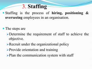 3. Staffing
 Staffing is the process of hiring, positioning &
overseeing employees in an organisation.
 The steps are
Determine the requirement of staff to achieve the
objective.
Recruit under the organizational policy
Provide orientation and training
Plan the communication system with staff
 