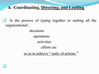 4. Coordinating, Directing, and Leading
 Is the process of typing together or uniting all the
organizational :
decisions
operations
activities
efforts etc
so as to achieve “ unity of actions ”

 