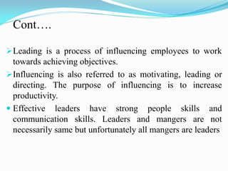 Cont….
Leading is a process of influencing employees to work
towards achieving objectives.
Influencing is also referred to as motivating, leading or
directing. The purpose of influencing is to increase
productivity.
 Effective leaders have strong people skills and
communication skills. Leaders and mangers are not
necessarily same but unfortunately all mangers are leaders
 