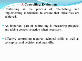 5. Controlling/ Evaluation
 Controlling is the process of establishing and
implementing mechanism to ensure that objectives are
achieved.
 An important part of controlling is measuring progress
and taking corrective action when necessary.
 Effective controlling requires technical skills as well as
conceptual and decision making skills.
 