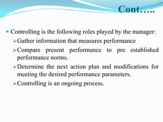 Cont…..
 Controlling is the following roles played by the manager:
Gather information that measures performance
Compare present performance to pre established
performance norms.
Determine the next action plan and modifications for
meeting the desired performance parameters.
Controlling is an ongoing process.
 