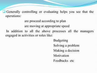  Generally controlling or evaluating helps you see that the
operations:
are proceed according to plan
are moving at appropriate speed
In addition to all the above processes all the managers
engaged in activities or roles like:
Budgeting
Solving a problem
Making a decision
Motivation
Feedbacks etc
 