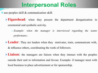 Interpersonal Roles
use peoples skill & communication skill.
Figurehead: when they present the department &organization in
ceremonial and symbolic activity.
 Example- when the manager is interviewed regarding the teams
performance.
Leader: They are leaders when they motivates, train, communicate with,
& influence others, coordinating the work of followers.
Liaison: the managers are liaison when they interact with the peoples
outside their unit to information and favour. Example- if manager meet with
local business to place advertisement or for sponsorship.
 