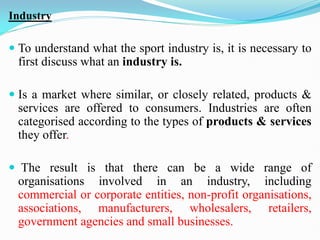 Industry
 To understand what the sport industry is, it is necessary to
first discuss what an industry is.
 Is a market where similar, or closely related, products &
services are offered to consumers. Industries are often
categorised according to the types of products & services
they offer.
 The result is that there can be a wide range of
organisations involved in an industry, including
commercial or corporate entities, non-profit organisations,
associations, manufacturers, wholesalers, retailers,
government agencies and small businesses.
 