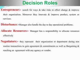 Entrepreneur:- search for ways & take risks to effect change & improve
their organization. Moreover they innovate & improve product, system or
services.
Disturbance:-Manager also handle the day to day operational problems.
Allocate Resources:- Manager has a responsibility to allocate resources
effectively
Negotiators:- they represent their organization or department during non
routine transactions to gain agreement & commitments as well as Bargaining &
reaching an agreement with any agency or vendor.
Decision Roles
 