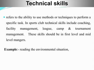  refers to the ability to use methods or techniques to perform a
specific task. In sports club technical skills include coaching,
facility management, league, camp & tournament
management. These skills should be in first level and mid
level mangers.
Example:- reading the environmental situation,
Technical skills
 