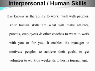 It is known as the ability to work well with peoples.
Your human skills are what will make athletes,
parents, employees & other coaches to want to work
with you or for you. It enables the manager to
motivate peoples to achieve their goals, to get
volunteer to work on weekends to host a tournament.
Interpersonal / Human Skills
 