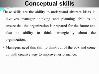 These skills are the ability to understand abstract ideas. It
involves manager thinking and planning abilities to
ensure that the organization is prepared for the future and
also an ability to think strategically about the
organization.
 Managers need this skill to think out of the box and come
up with creative way to improve performance.
Conceptual skills
 