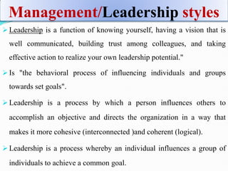 Management/Leadership styles
 Leadership is a function of knowing yourself, having a vision that is
well communicated, building trust among colleagues, and taking
effective action to realize your own leadership potential."
 Is "the behavioral process of influencing individuals and groups
towards set goals".
 Leadership is a process by which a person influences others to
accomplish an objective and directs the organization in a way that
makes it more cohesive (interconnected )and coherent (logical).
 Leadership is a process whereby an individual influences a group of
individuals to achieve a common goal.
 