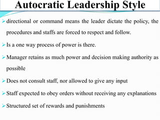 Autocratic Leadership Style
directional or command means the leader dictate the policy, the
procedures and staffs are forced to respect and follow.
Is a one way process of power is there.
Manager retains as much power and decision making authority as
possible
Does not consult staff, nor allowed to give any input
Staff expected to obey orders without receiving any explanations
Structured set of rewards and punishments
 