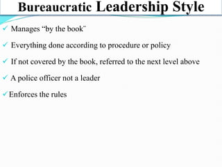 Bureaucratic Leadership Style
 Manages “by the book¨
 Everything done according to procedure or policy
 If not covered by the book, referred to the next level above
 A police officer not a leader
Enforces the rules
 