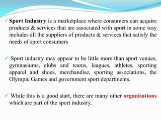 Sport Industry is a marketplace where consumers can acquire
products & services that are associated with sport in some way
includes all the suppliers of products & services that satisfy the
needs of sport consumers
 Sport industry may appear to be little more than sport venues,
gymnasiums, clubs and teams, leagues, athletes, sporting
apparel and shoes, merchandise, sporting associations, the
Olympic Games and government sport departments.
 While this is a good start, there are many other organisations
which are part of the sport industry.
 
