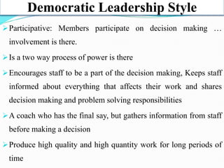 Democratic Leadership Style
Participative: Members participate on decision making …
involvement is there.
Is a two way process of power is there
Encourages staff to be a part of the decision making, Keeps staff
informed about everything that affects their work and shares
decision making and problem solving responsibilities
A coach who has the final say, but gathers information from staff
before making a decision
Produce high quality and high quantity work for long periods of
time
 