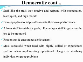 Democratic cont...
Staff like the trust they receive and respond with cooperation,
team spirit, and high morale
Develops plans to help staff evaluate their own performance
Allows staff to establish goals, Encourages staff to grow on the
job & be promoted
Recognizes & encourages achievement
Most successful when used with highly skilled or experienced
staff or when implementing operational changes or resolving
individual or group problems
 