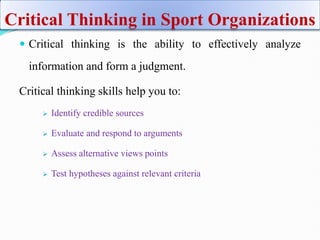Critical Thinking in Sport Organizations
 Critical thinking is the ability to effectively analyze
information and form a judgment.
Critical thinking skills help you to:
 Identify credible sources
 Evaluate and respond to arguments
 Assess alternative views points
 Test hypotheses against relevant criteria
 