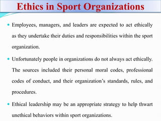 Ethics in Sport Organizations
 Employees, managers, and leaders are expected to act ethically
as they undertake their duties and responsibilities within the sport
organization.
 Unfortunately people in organizations do not always act ethically.
The sources included their personal moral codes, professional
codes of conduct, and their organization’s standards, rules, and
procedures.
 Ethical leadership may be an appropriate strategy to help thwart
unethical behaviors within sport organizations.
 