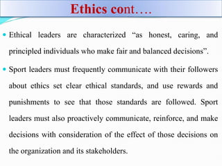 Ethics cont….
 Ethical leaders are characterized “as honest, caring, and
principled individuals who make fair and balanced decisions”.
 Sport leaders must frequently communicate with their followers
about ethics set clear ethical standards, and use rewards and
punishments to see that those standards are followed. Sport
leaders must also proactively communicate, reinforce, and make
decisions with consideration of the effect of those decisions on
the organization and its stakeholders.
 