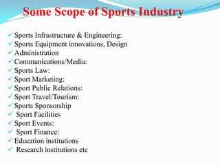Some Scope of Sports Industry
 Sports Infrastructure & Engineering:
 Sports Equipment innovations, Design
 Administration
 Communications/Media:
 Sports Law:
 Sport Marketing:
 Sport Public Relations:
 Sport Travel/Tourism:
 Sports Sponsorship
 Sport Facilities
 Sport Events:
 Sport Finance:
 Education institutions
 Research institutions etc
 