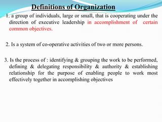 Definitions of Organization
1. a group of individuals, large or small, that is cooperating under the
direction of executive leadership in accomplishment of certain
common objectives.
2. Is a system of co-operative activities of two or more persons.
3. Is the process of : identifying & grouping the work to be performed,
defining & delegating responsibility & authority & establishing
relationship for the purpose of enabling people to work most
effectively together in accomplishing objectives
 