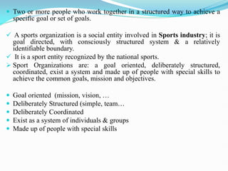  Two or more people who work together in a structured way to achieve a
specific goal or set of goals.
 A sports organization is a social entity involved in Sports industry; it is
goal directed, with consciously structured system & a relatively
identifiable boundary.
 It is a sport entity recognized by the national sports.
 Sport Organizations are: a goal oriented, deliberately structured,
coordinated, exist a system and made up of people with special skills to
achieve the common goals, mission and objectives.
 Goal oriented (mission, vision, …
 Deliberately Structured (simple, team…
 Deliberately Coordinated
 Exist as a system of individuals & groups
 Made up of people with special skills
 