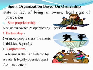 Sport Organization Based On Ownership
state or fact of being an owner; legal right of
possession
1. Sole proprietorship:-
A business owned & operated by 1 person.
2. Partnership:-
2 or more people share the assets,
liabilities, & profits
3. Corporation:-
CA business that is chartered by
a state & legally operates apart
from its owners
 
