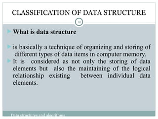 CLASSIFICATION OF DATA STRUCTURE
 What is data structure
 is basically a technique of organizing and storing of
different types of data items in computer memory.
 It is considered as not only the storing of data
elements but also the maintaining of the logical
relationship existing between individual data
elements.
10
Data structures and algorithms
 