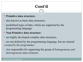 Cont’d
Data structures and algorithms
 Primitive data structure:
 also known as basic data structures.
 predefined types of data, which are supported by the
programming language.
 Non-Primitive data structure:
 are highly developed complex data structures.
 are not defined by the programming language, but are instead
created by the programmer.
 Are responsible for organizing the group of homogeneous and
heterogeneous data elements.
12
 