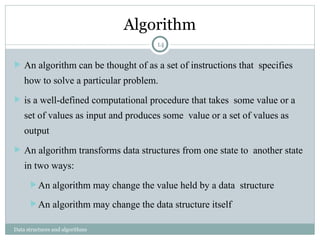 Algorithm
Data structures and algorithms
 An algorithm can be thought of as a set of instructions that specifies
how to solve a particular problem.
 is a well-defined computational procedure that takes some value or a
set of values as input and produces some value or a set of values as
output
 An algorithm transforms data structures from one state to another state
in two ways:
 An algorithm may change the value held by a data structure
 An algorithm may change the data structure itself
14
 
