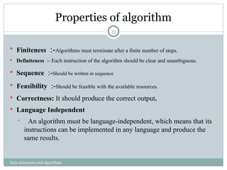 Properties of algorithm
Data structures and algorithms
 Finiteness :-Algorithms must terminate after a finite number of steps.
 Definiteness :- Each instruction of the algorithm should be clear and unambiguous.
 Sequence :-Should be written in sequence
 Feasibility :-Should be feasible with the available resources.
 Correctness: It should produce the correct output.
 Language Independent
 An algorithm must be language-independent, which means that its
instructions can be implemented in any language and produce the
same results.
15
 