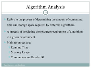 Algorithm Analysis
Data structures and algorithms
 Refers to the process of determining the amount of computing
time and storage space required by different algorithms.
 A process of predicting the resource requirement of algorithms
in a given environment.
 Main resources are:
Running Time
Memory Usage
Communication Bandwidth
16
 