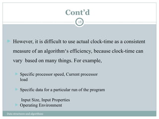 Cont’d
Data structures and algorithms
18
 However, it is difficult to use actual clock-time as a consistent
measure of an algorithm‘s efficiency, because clock-time can
vary based on many things. For example,
 Specific processor speed, Current processor
load
 Specific data for a particular run of the program
Input Size, Input Properties
 Operating Environment
 