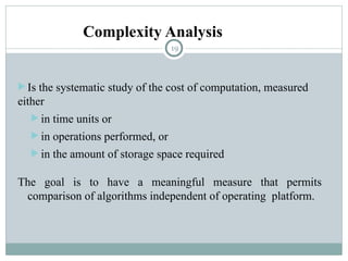 Complexity Analysis
 Is the systematic study of the cost of computation, measured
either
 in time units or
 in operations performed, or
 in the amount of storage space required
The goal is to have a meaningful measure that permits
comparison of algorithms independent of operating platform.
19
 